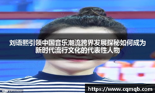 刘语熙引领中国音乐潮流跨界发展探秘如何成为新时代流行文化的代表性人物