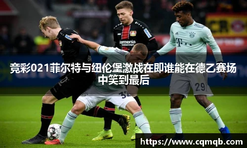 竞彩021菲尔特与纽伦堡激战在即谁能在德乙赛场中笑到最后